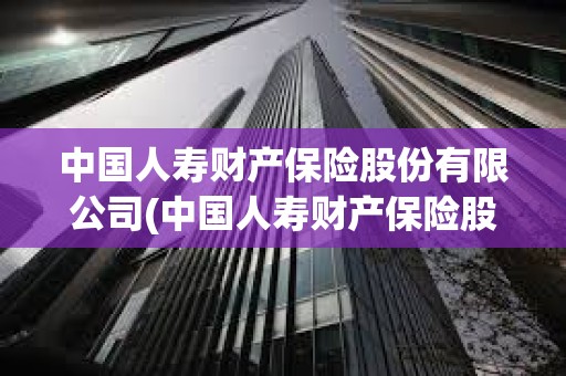 中國人壽財產保險股份有限公司(中國人壽財產保險股份有限公司投訴電話) 中國人壽財產保險股份有限公司(中國人壽財產保險股份有限公司投訴電話)