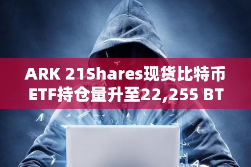 ARK 21Shares現貨比特幣ETF持倉量升至22,255 BTC，本周一創迄今最大單日增量