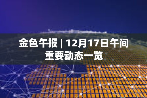 金色午報 | 12月17日午間重要動態一覽
