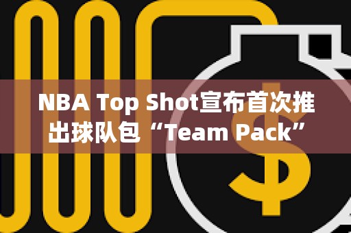 NBA Top Shot宣布首次推出球隊包“Team Pack”