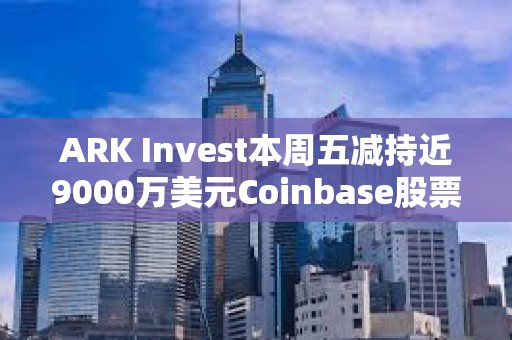 ARK Invest本周五減持近9000萬美元Coinbase股票