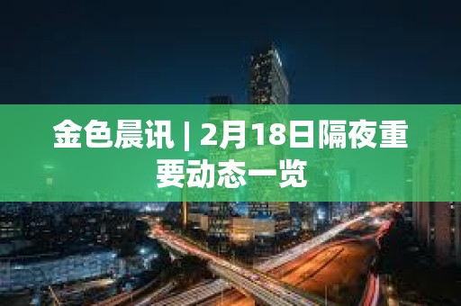 金色晨訊 | 2月18日隔夜重要動態一覽 金色晨訊 | 2月18日隔夜重要動態一覽