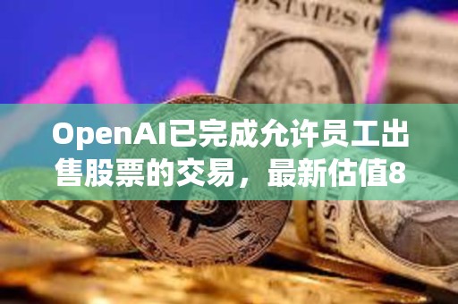 OpenAI已完成允許員工出售股票的交易，最新估值860億美元