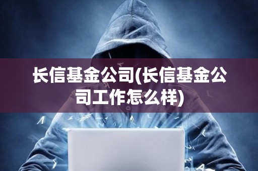 長信基金公司(長信基金公司工作怎么樣)