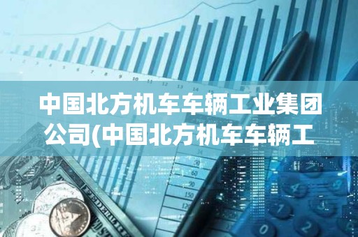 中國北方機車車輛工業集團公司(中國北方機車車輛工業集團公司評職稱)