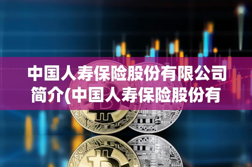 中國人壽保險股份有限公司簡介(中國人壽保險股份有限公司簡介2018年)