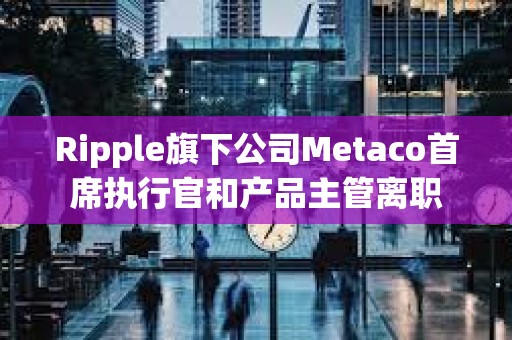 Ripple旗下公司Metaco首席執行官和產品主管離職