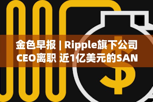 金色早報 | Ripple旗下公司CEO離職 近1億美元的SAND即將在解鎖