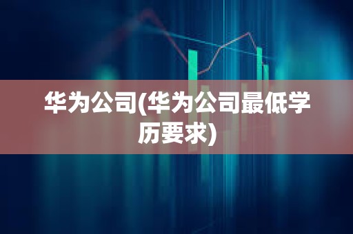 華為公司(華為公司最低學歷要求)