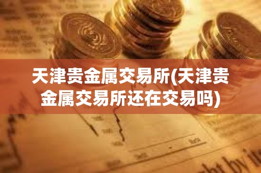天津貴金屬交易所(天津貴金屬交易所還在交易嗎)