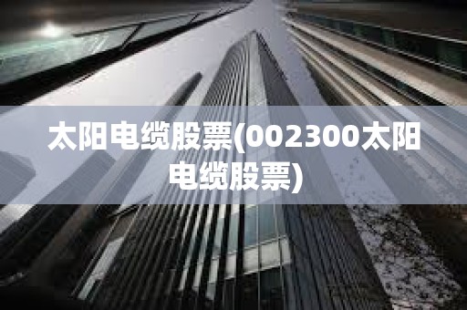 太陽電纜股票(002300太陽電纜股票)