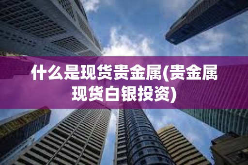 什么是現貨貴金屬(貴金屬現貨白銀投資)