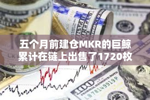 五個月前建倉MKR的巨鯨累計在鏈上出售了1720枚MKR