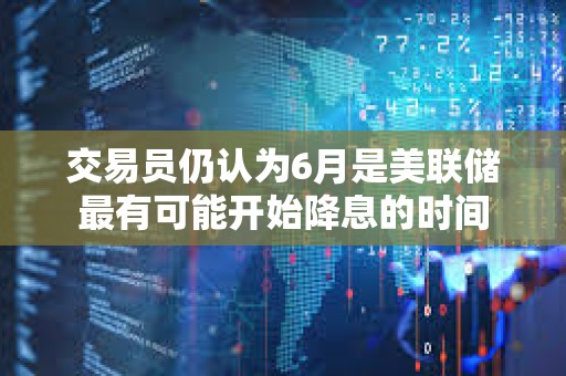 交易員仍認(rèn)為6月是美聯(lián)儲(chǔ)最有可能開始降息的時(shí)間
