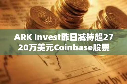 ARK Invest昨日減持超2720萬美元Coinbase股票