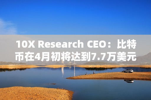10X Research CEO：比特幣在4月初將達到7.7萬美元