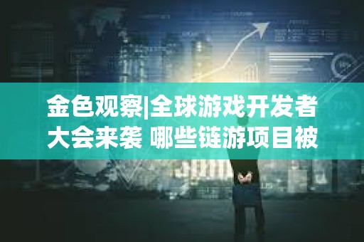 金色觀察|全球游戲開發者大會來襲 哪些鏈游項目被篩入研報