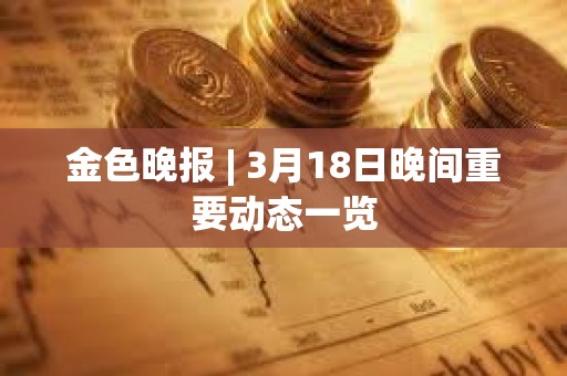 金色晚報 | 3月18日晚間重要動態一覽 金色晚報 | 3月18日晚間重要動態一覽
