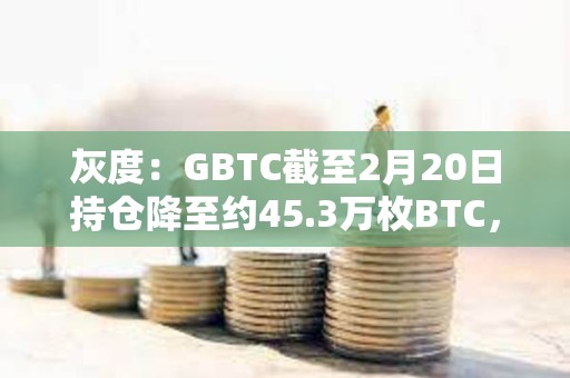 灰度：GBTC截至2月20日持倉降至約45.3萬枚BTC，較上周末減少近3000枚