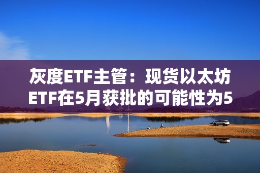 灰度ETF主管：現(xiàn)貨以太坊ETF在5月獲批的可能性為50%