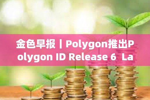 金色早報丨Polygon推出Polygon ID Release 6  LayerZero上線Layer 3區塊鏈Xai