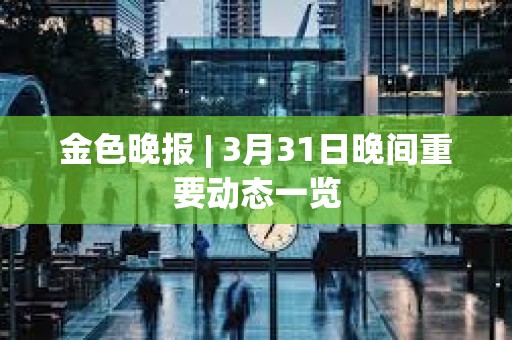 金色晚報 | 3月31日晚間重要動態(tài)一覽