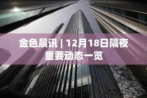 金色晨訊 | 12月18日隔夜重要動態一覽