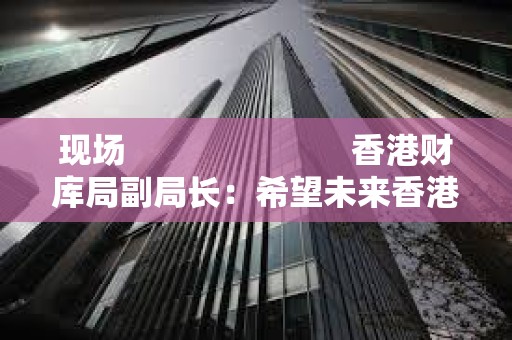 現(xiàn)場(chǎng)                         香港財(cái)庫(kù)局副局長(zhǎng)：希望未來(lái)香港 ETF 能夠以代幣方式進(jìn)行交易