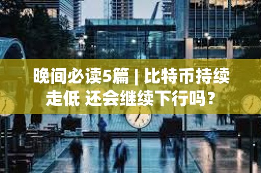 晚間必讀5篇 | 比特幣持續走低 還會繼續下行嗎？