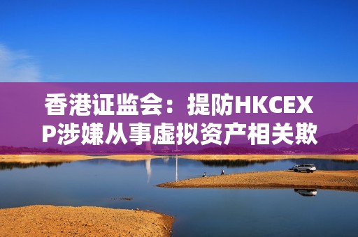 香港證監(jiān)會(huì)：提防HKCEXP涉嫌從事虛擬資產(chǎn)相關(guān)欺詐行為