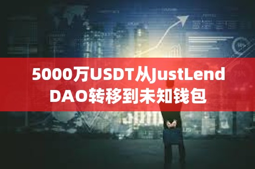 5000萬(wàn)USDT從JustLendDAO轉(zhuǎn)移到未知錢包