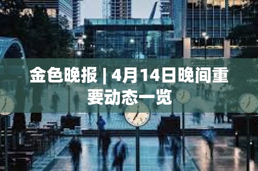 金色晚報 | 4月14日晚間重要動態一覽