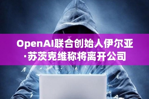 OpenAI聯合創始人伊爾亞·蘇茨克維稱將離開公司