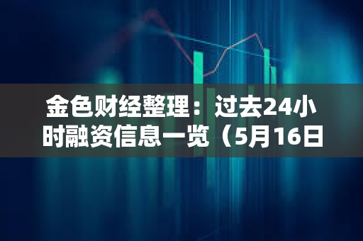 金色財經(jīng)整理：過去24小時融資信息一覽（5月16日）