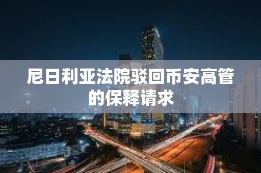 尼日利亞法院駁回幣安高管的保釋請求
