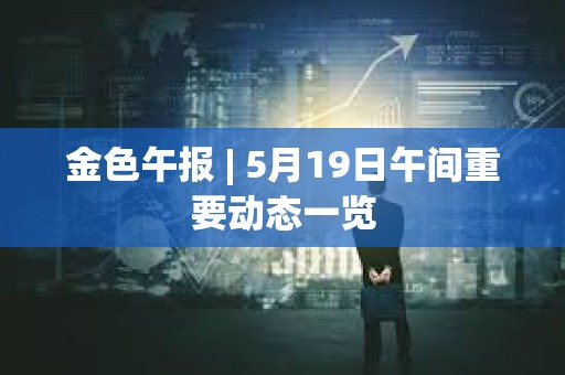 金色午報 | 5月19日午間重要動態一覽