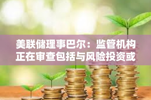 美聯儲理事巴爾：監管機構正在審查包括與風險投資或加密貨幣業務相關的存款