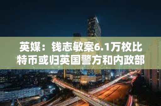 英媒：錢志敏案6.1萬枚比特幣或歸英國警方和內(nèi)政部所有
