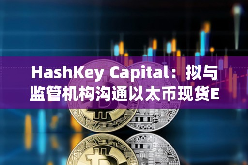 HashKey Capital：擬與監(jiān)管機(jī)構(gòu)溝通以太幣現(xiàn)貨ETF及質(zhì)押產(chǎn)品在港發(fā)行的可行性