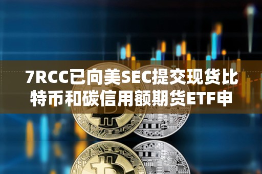 7RCC已向美SEC提交現貨比特幣和碳信用額期貨ETF申請