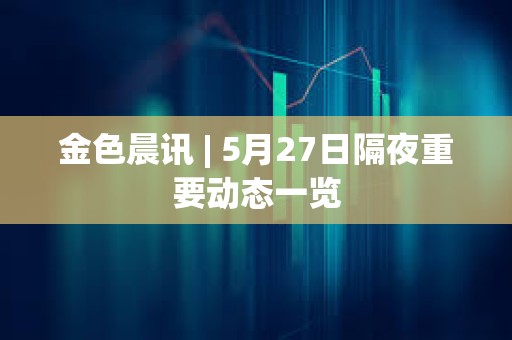 金色晨訊 | 5月27日隔夜重要動態(tài)一覽
