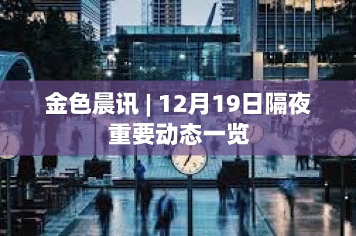 金色晨訊 | 12月19日隔夜重要?jiǎng)討B(tài)一覽 金色晨訊 | 12月19日隔夜重要?jiǎng)討B(tài)一覽