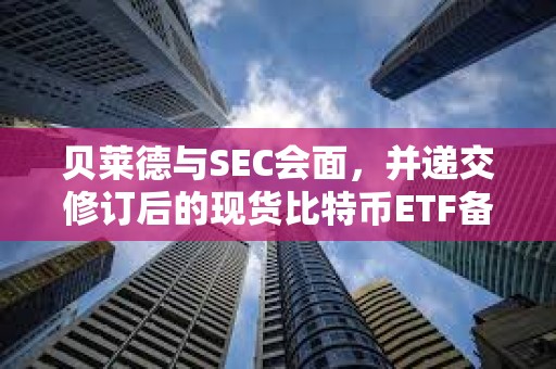 貝萊德與SEC會面，并遞交修訂后的現貨比特幣ETF備案