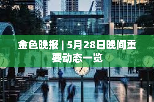 金色晚報 | 5月28日晚間重要動態一覽