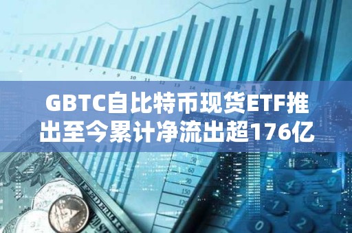 GBTC自比特幣現(xiàn)貨ETF推出至今累計凈流出超176億美元