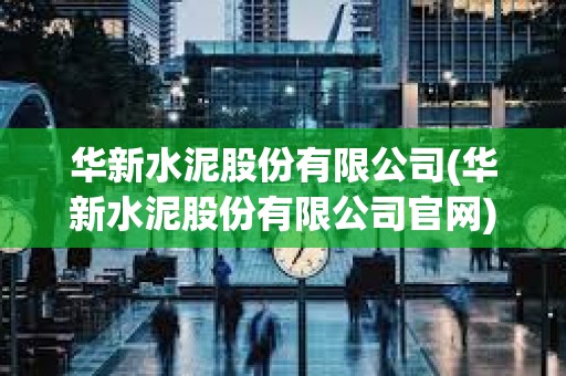 華新水泥股份有限公司(華新水泥股份有限公司官網(wǎng))