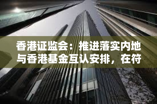 香港證監會：推進落實內地與香港基金互認安排，在符合條件下允許在對方市場向公眾投資者進行銷售