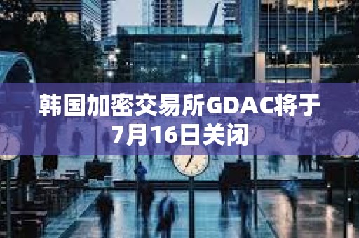 韓國加密交易所GDAC將于7月16日關閉
