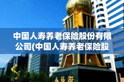 中國人壽養老保險股份有限公司(中國人壽養老保險股份有限公司江西省分公司電話) 中國人壽養老保險股份有限公司(中國人壽養老保險股份有限公司江西省分公司電話)