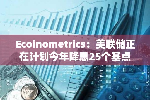 Ecoinometrics：美聯儲正在計劃今年降息25個基點